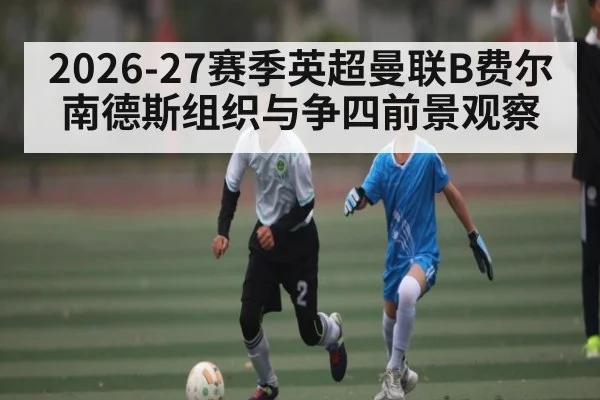 2026-27赛季英超曼联B费尔南德斯组织与争四前景观察（hth）