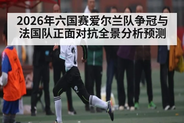 2026年六国赛爱尔兰队争冠与法国队正面对抗全景分析预测